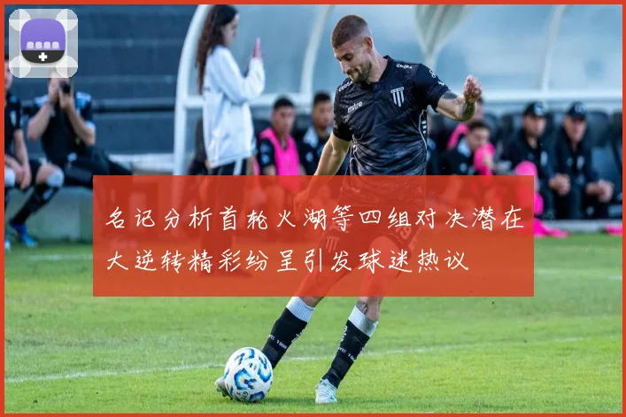 名记分析首轮火湖等四组对决潜在大逆转精彩纷呈引发球迷热议