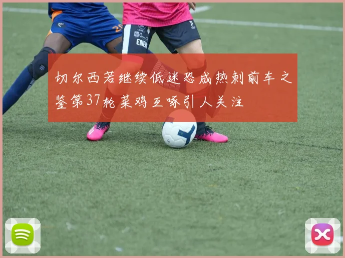 切尔西若继续低迷恐成热刺前车之鉴第37轮菜鸡互啄引人关注