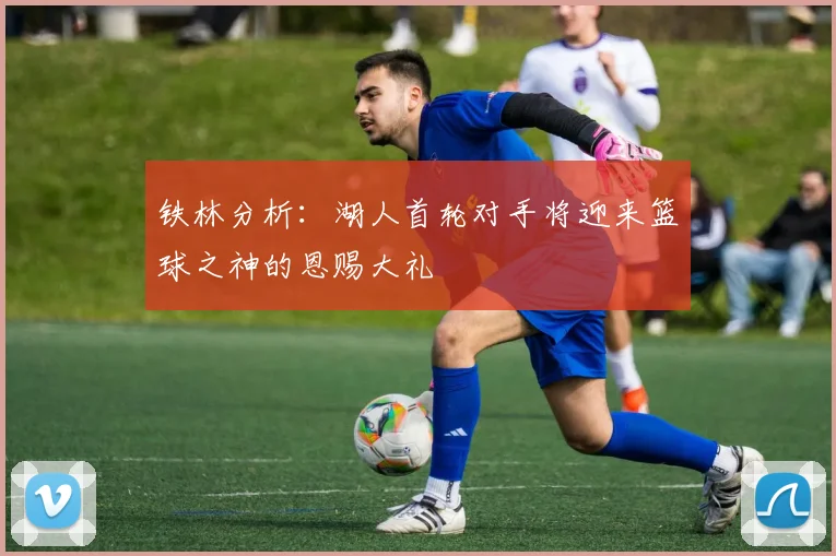 铁林分析：湖人首轮对手将迎来篮球之神的恩赐大礼