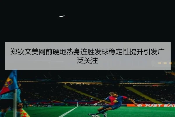 郑钦文美网前硬地热身连胜发球稳定性提升引发广泛关注